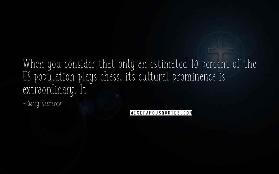 Garry Kasparov quotes: When you consider that only an estimated 15 percent of the US population plays chess, its cultural prominence is extraordinary. It