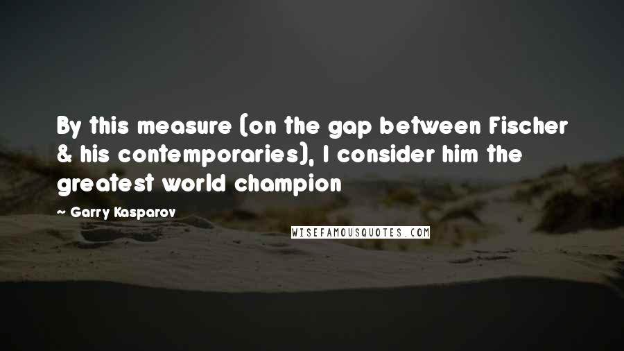 Garry Kasparov quotes: By this measure (on the gap between Fischer & his contemporaries), I consider him the greatest world champion