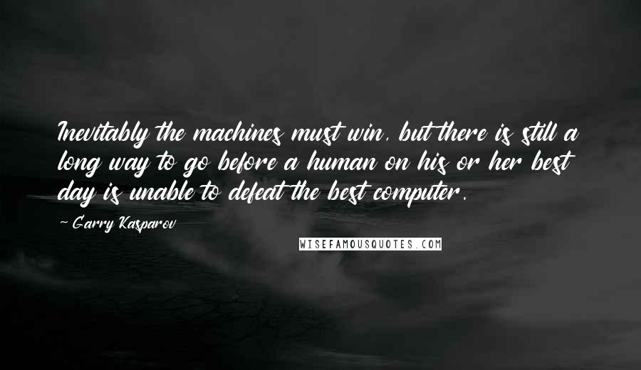 Garry Kasparov quotes: Inevitably the machines must win, but there is still a long way to go before a human on his or her best day is unable to defeat the best computer.