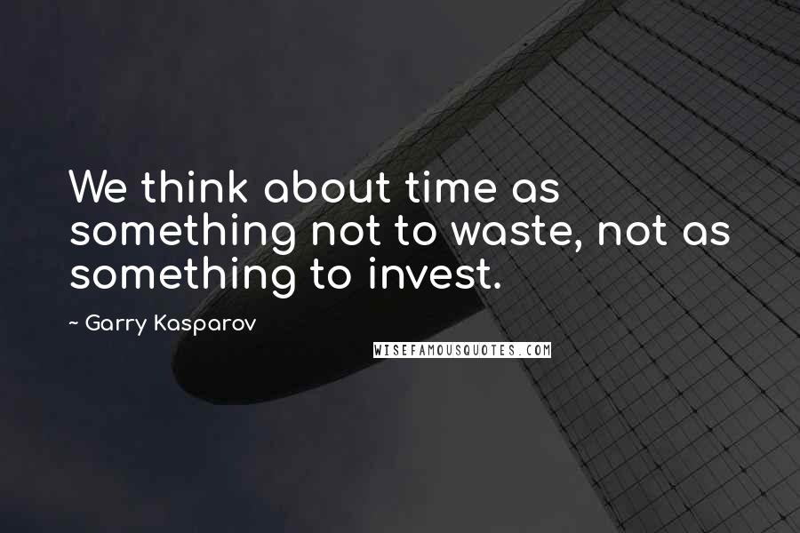 Garry Kasparov quotes: We think about time as something not to waste, not as something to invest.
