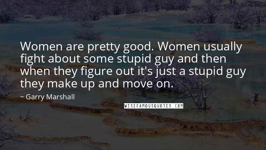 Garry Marshall quotes: Women are pretty good. Women usually fight about some stupid guy and then when they figure out it's just a stupid guy they make up and move on.