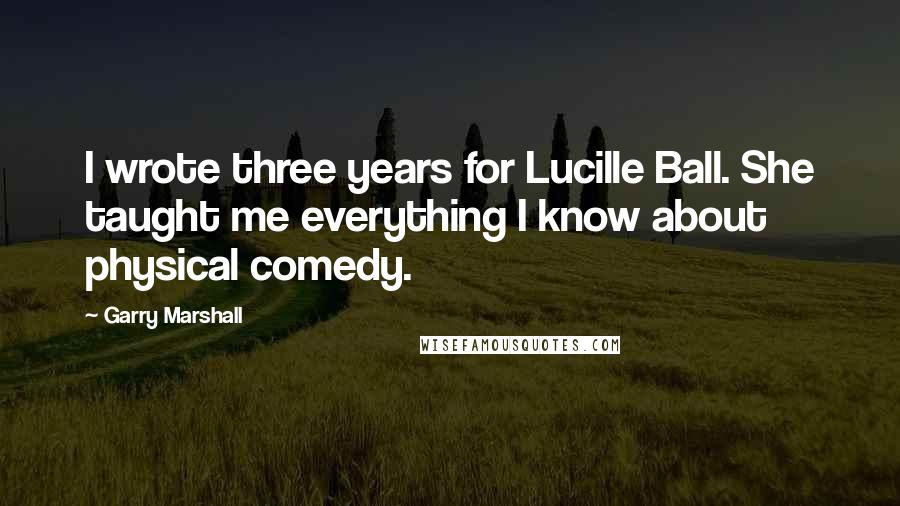 Garry Marshall quotes: I wrote three years for Lucille Ball. She taught me everything I know about physical comedy.