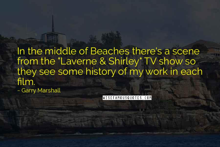 Garry Marshall quotes: In the middle of Beaches there's a scene from the "Laverne & Shirley" TV show so they see some history of my work in each film.