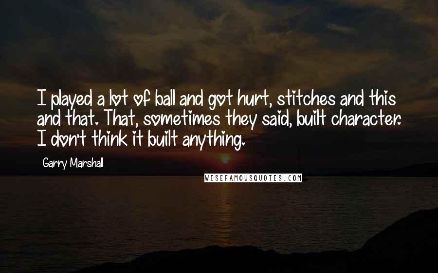 Garry Marshall quotes: I played a lot of ball and got hurt, stitches and this and that. That, sometimes they said, built character. I don't think it built anything.