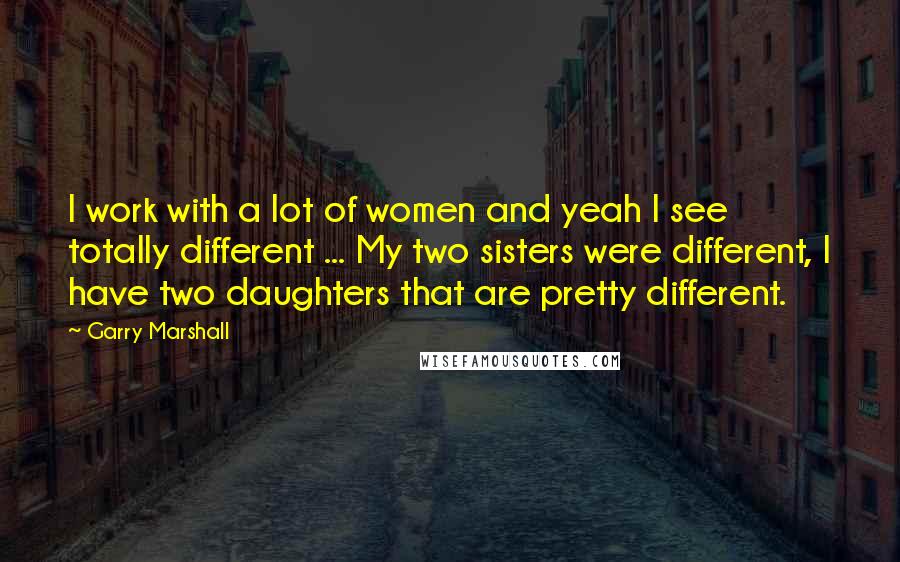 Garry Marshall quotes: I work with a lot of women and yeah I see totally different ... My two sisters were different, I have two daughters that are pretty different.