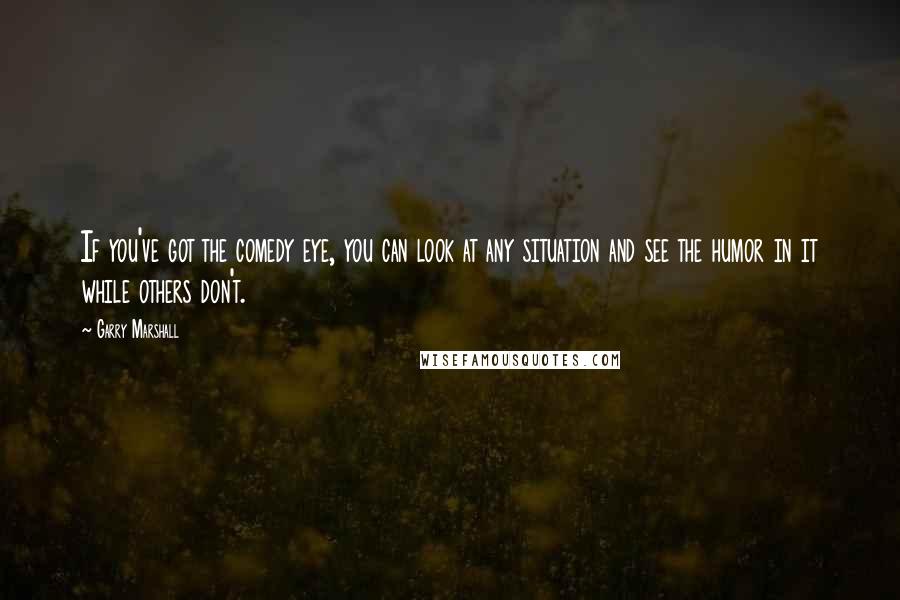 Garry Marshall quotes: If you've got the comedy eye, you can look at any situation and see the humor in it while others don't.