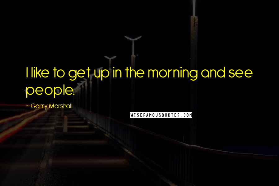 Garry Marshall quotes: I like to get up in the morning and see people. Garry Marshall quotes: I like to get up in the morning and see people.