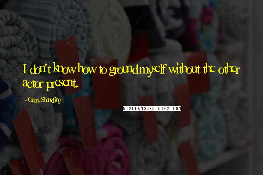 Garry Shandling quotes: I don't know how to ground myself without the other actor present.