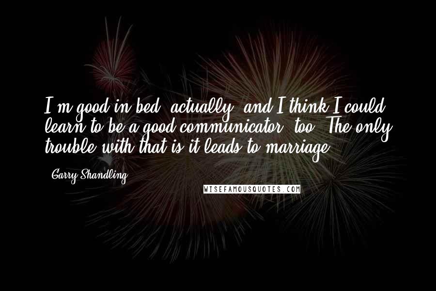 Garry Shandling quotes: I'm good in bed, actually, and I think I could learn to be a good communicator, too. The only trouble with that is it leads to marriage. Garry Shandling quotes: I'm good in bed, actually, and I think I could learn to be a good communicator, too. The only trouble with that is it leads to marriage.