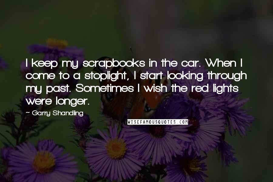 Garry Shandling quotes: I keep my scrapbooks in the car. When I come to a stoplight, I start looking through my past. Sometimes I wish the red lights were longer.