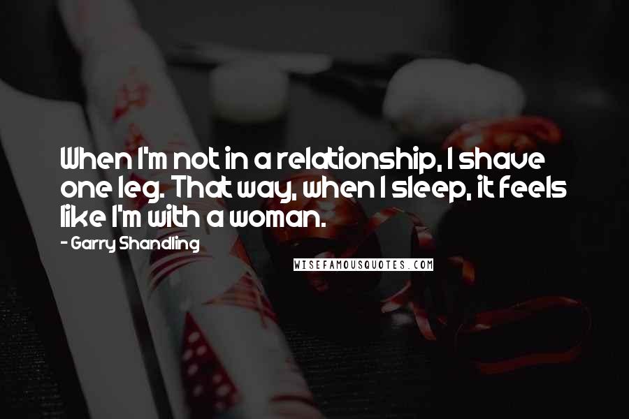 Garry Shandling quotes: When I'm not in a relationship, I shave one leg. That way, when I sleep, it feels like I'm with a woman.
