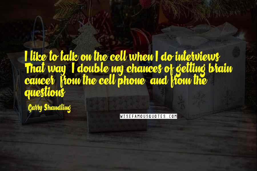 Garry Shandling quotes: I like to talk on the cell when I do interviews. That way, I double my chances of getting brain cancer: from the cell phone, and from the questions.