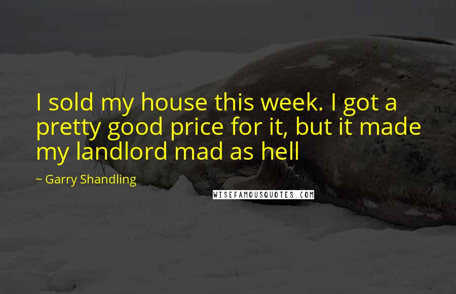 Garry Shandling quotes: I sold my house this week. I got a pretty good price for it, but it made my landlord mad as hell