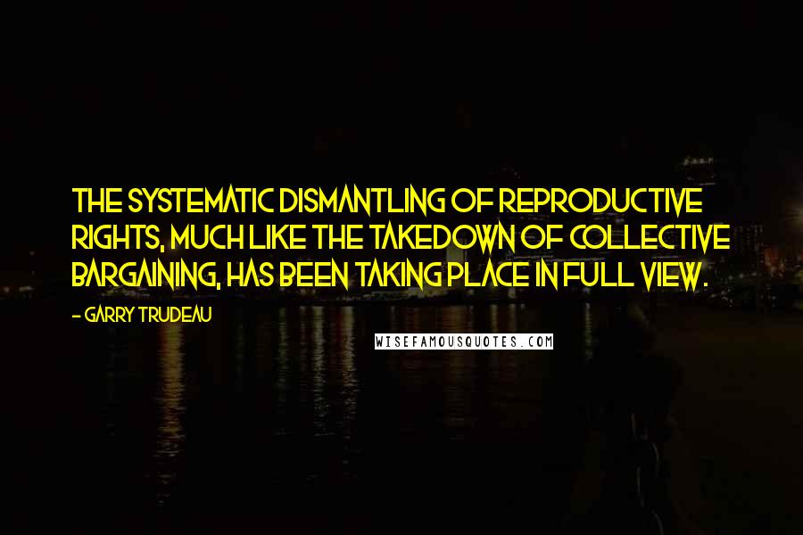 Garry Trudeau quotes: The systematic dismantling of reproductive rights, much like the takedown of collective bargaining, has been taking place in full view. Garry Trudeau quotes: The systematic dismantling of reproductive rights, much like the takedown of collective bargaining, has been taking place in full view.