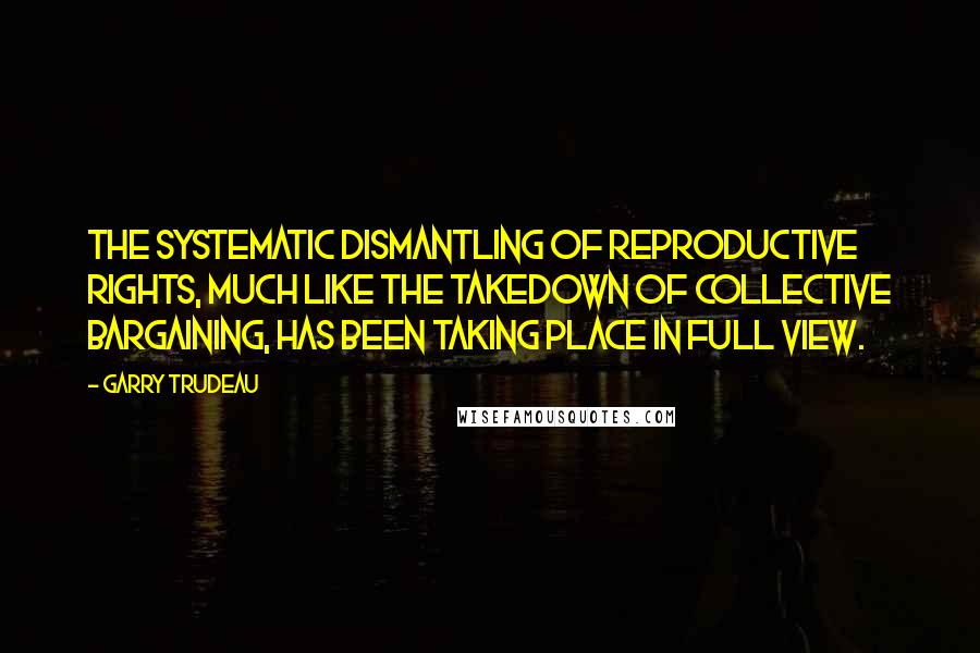 Garry Trudeau quotes: The systematic dismantling of reproductive rights, much like the takedown of collective bargaining, has been taking place in full view.