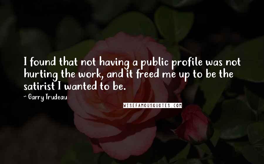 Garry Trudeau quotes: I found that not having a public profile was not hurting the work, and it freed me up to be the satirist I wanted to be.