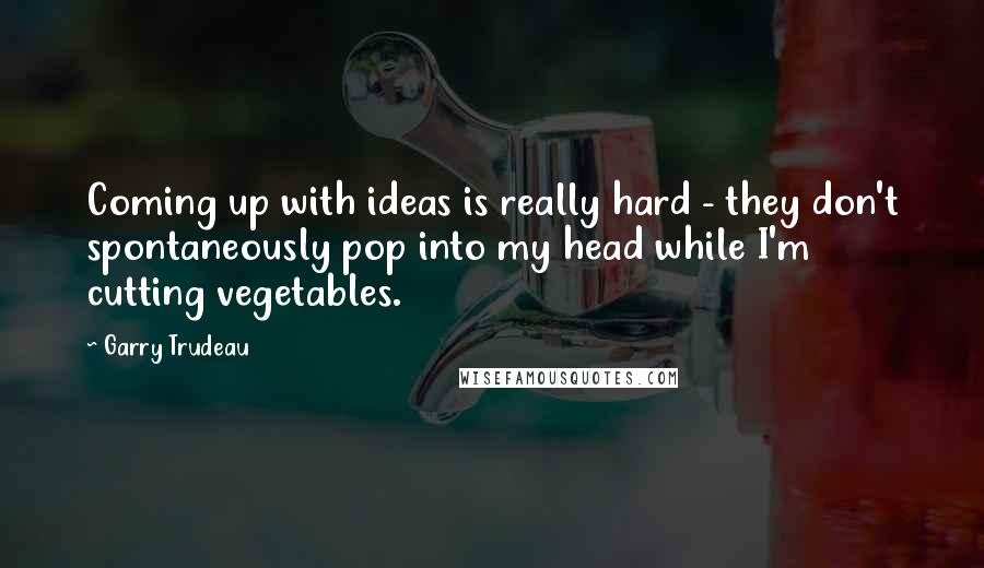 Garry Trudeau quotes: Coming up with ideas is really hard - they don't spontaneously pop into my head while I'm cutting vegetables.