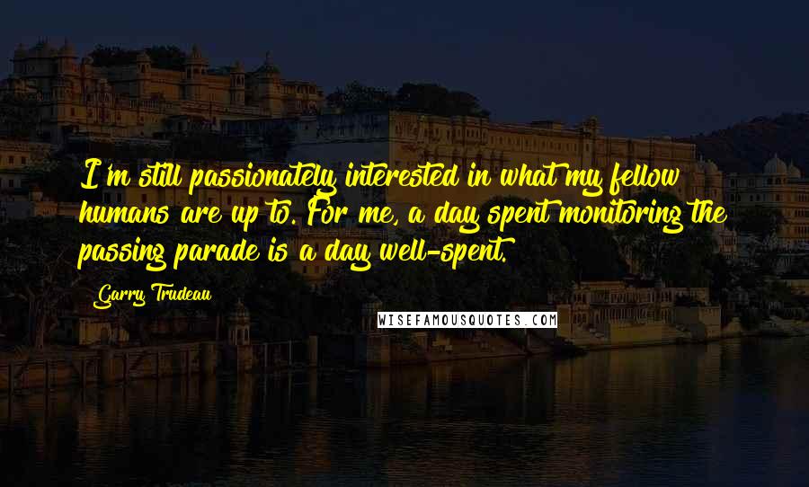 Garry Trudeau quotes: I'm still passionately interested in what my fellow humans are up to. For me, a day spent monitoring the passing parade is a day well-spent. Garry Trudeau quotes: I'm still passionately interested in what my fellow humans are up to. For me, a day spent monitoring the passing parade is a day well-spent.
