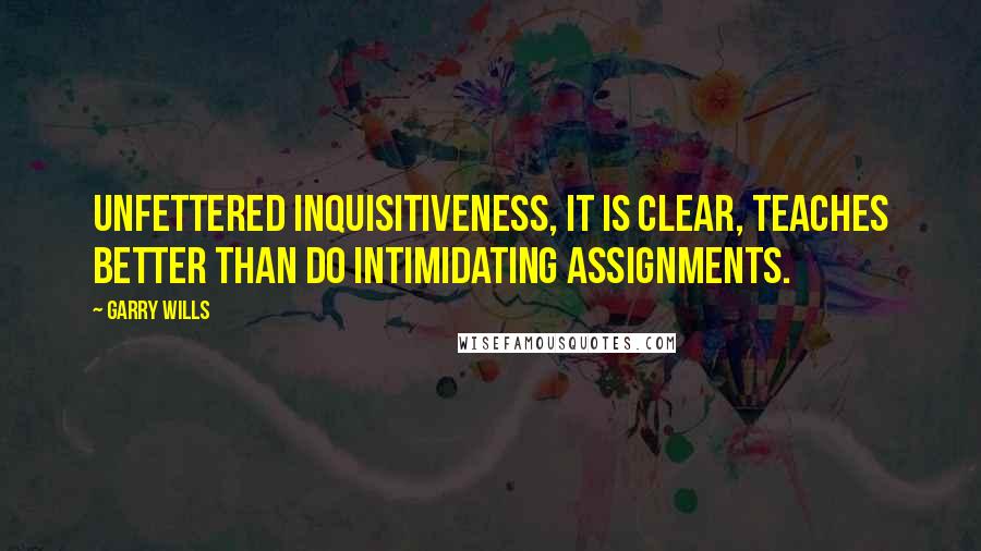 Garry Wills quotes: Unfettered inquisitiveness, it is clear, teaches better than do intimidating assignments.