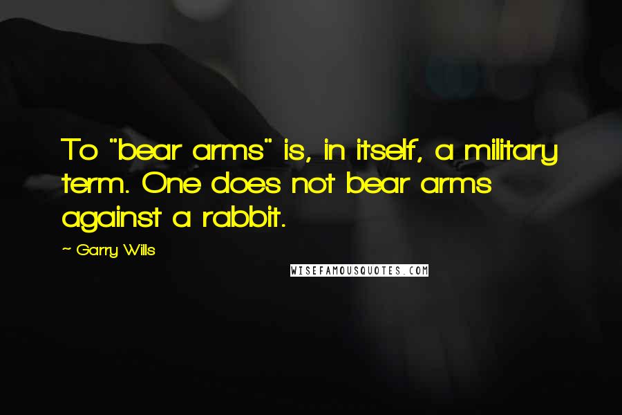 Garry Wills quotes: To "bear arms" is, in itself, a military term. One does not bear arms against a rabbit.