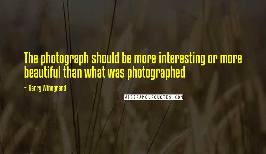 Garry Winogrand quotes: The photograph should be more interesting or more beautiful than what was photographed