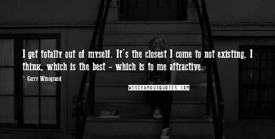 Garry Winogrand quotes: I get totally out of myself. It's the closest I come to not existing, I think, which is the best - which is to me attractive.