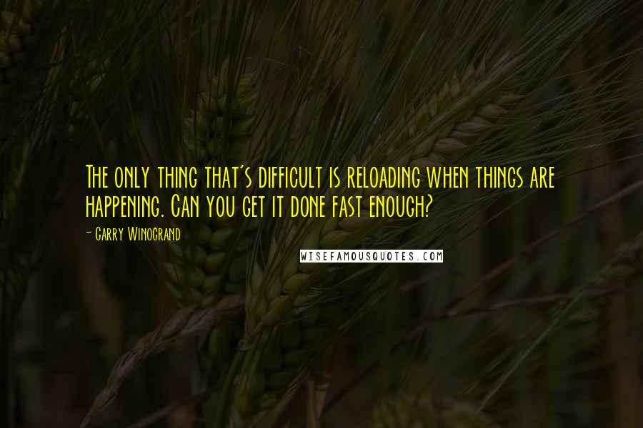 Garry Winogrand quotes: The only thing that's difficult is reloading when things are happening. Can you get it done fast enough?