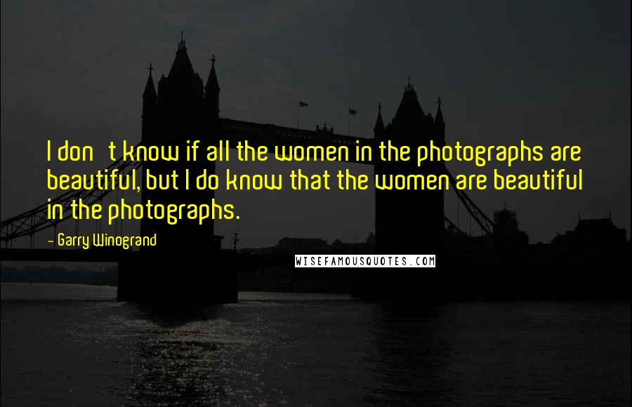 Garry Winogrand quotes: I don't know if all the women in the photographs are beautiful, but I do know that the women are beautiful in the photographs. Garry Winogrand quotes: I don't know if all the women in the photographs are beautiful, but I do know that the women are beautiful in the photographs.