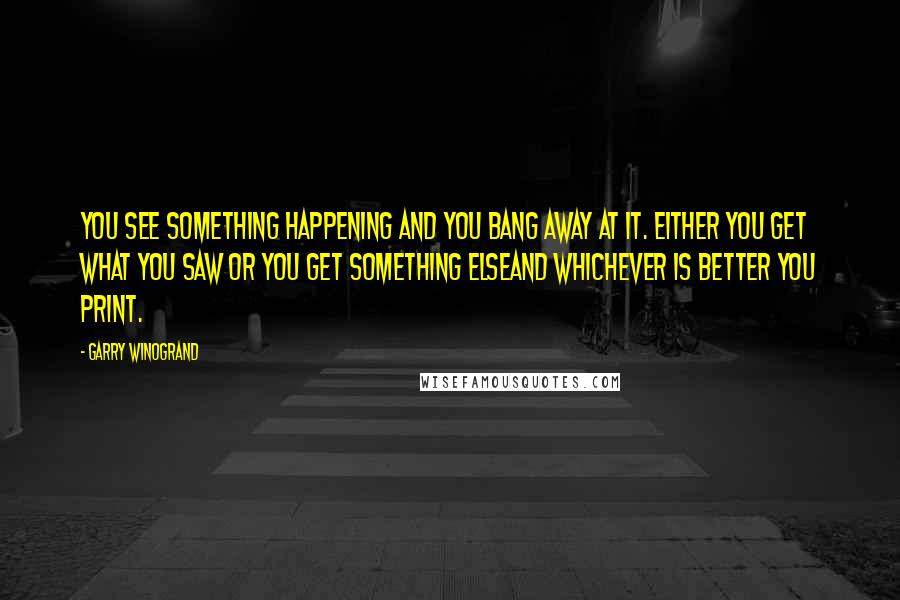 Garry Winogrand quotes: You see something happening and you bang away at it. Either you get what you saw or you get something elseand whichever is better you print.