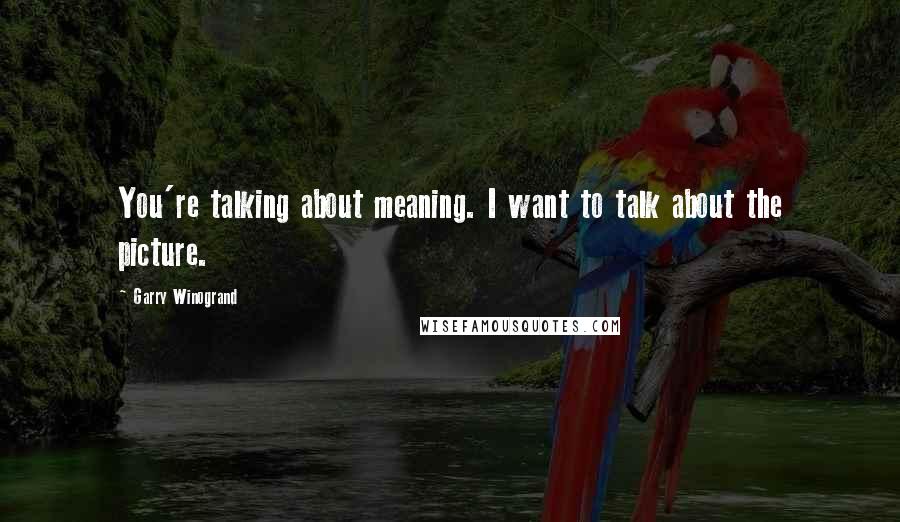 Garry Winogrand quotes: You're talking about meaning. I want to talk about the picture.