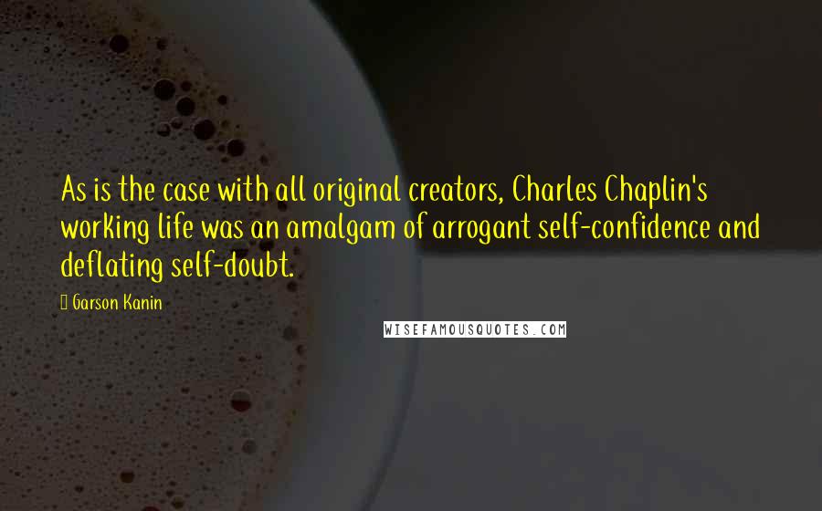 Garson Kanin quotes: As is the case with all original creators, Charles Chaplin's working life was an amalgam of arrogant self-confidence and deflating self-doubt.