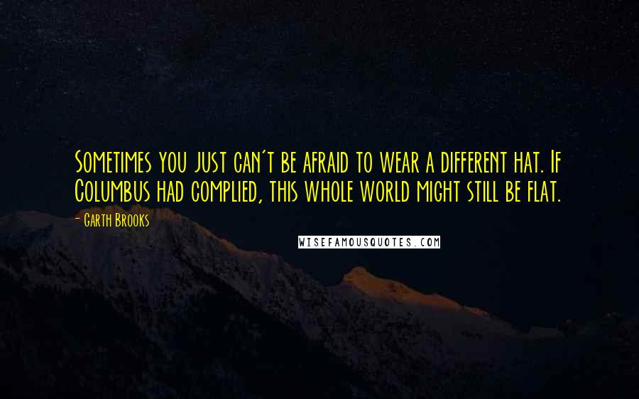 Garth Brooks quotes: Sometimes you just can't be afraid to wear a different hat. If Columbus had complied, this whole world might still be flat.