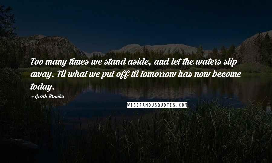 Garth Brooks quotes: Too many times we stand aside, and let the waters slip away. Til what we put off til tomorrow has now become today.