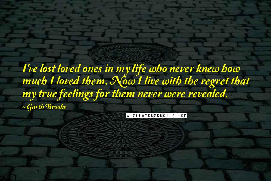 Garth Brooks quotes: I've lost loved ones in my life who never knew how much I loved them. Now I live with the regret that my true feelings for them never were revealed.