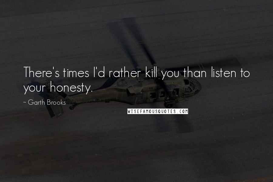 Garth Brooks quotes: There's times I'd rather kill you than listen to your honesty.