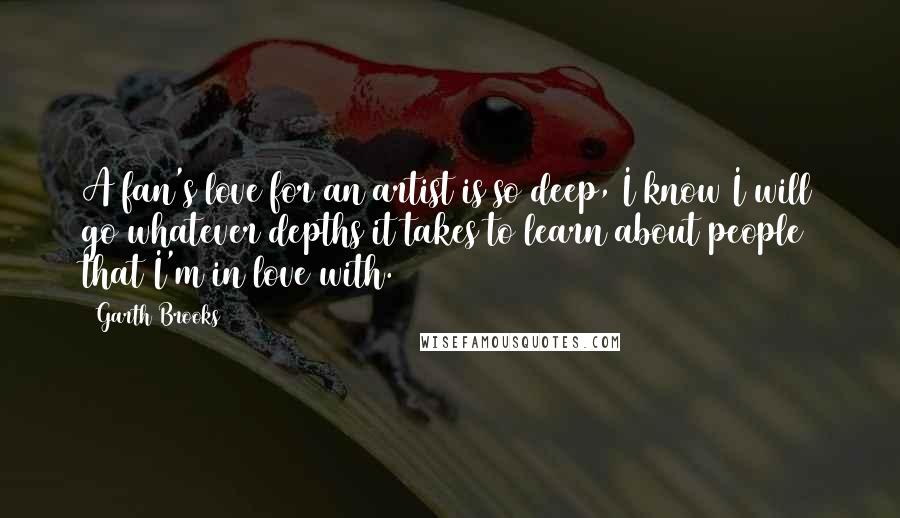Garth Brooks quotes: A fan's love for an artist is so deep, I know I will go whatever depths it takes to learn about people that I'm in love with.