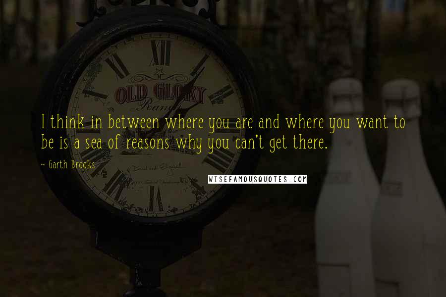 Garth Brooks quotes: I think in between where you are and where you want to be is a sea of reasons why you can't get there.