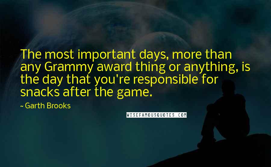 Garth Brooks quotes: The most important days, more than any Grammy award thing or anything, is the day that you're responsible for snacks after the game.