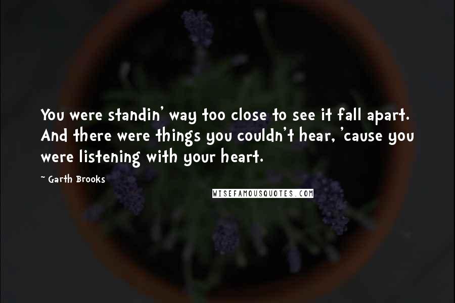 Garth Brooks quotes: You were standin' way too close to see it fall apart. And there were things you couldn't hear, 'cause you were listening with your heart.
