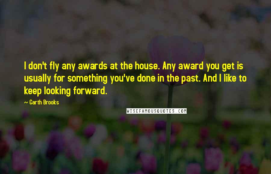 Garth Brooks quotes: I don't fly any awards at the house. Any award you get is usually for something you've done in the past. And I like to keep looking forward.