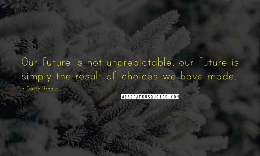 Garth Brooks quotes: Our future is not unpredictable, our future is simply the result of choices we have made.