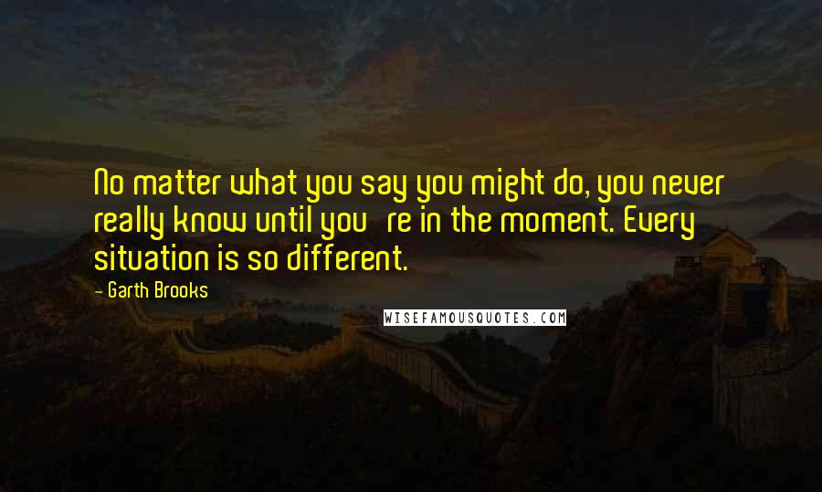 Garth Brooks quotes: No matter what you say you might do, you never really know until you're in the moment. Every situation is so different.