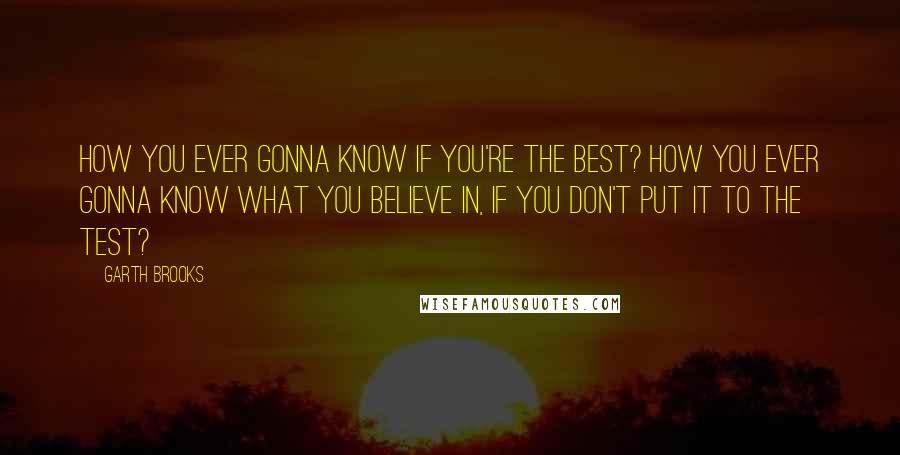 Garth Brooks quotes: How you ever gonna know if you're the best? How you ever gonna know what you believe in, if you don't put it to the test?