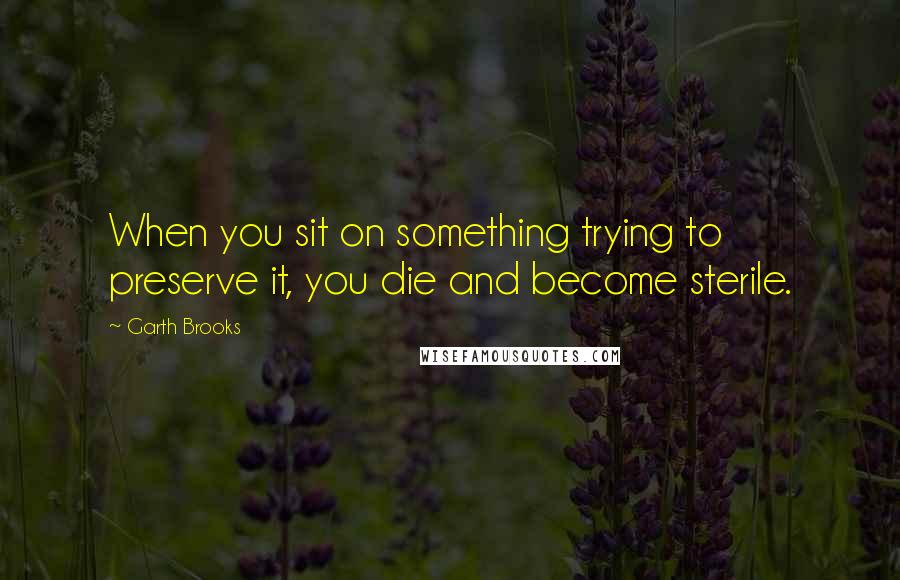 Garth Brooks quotes: When you sit on something trying to preserve it, you die and become sterile.