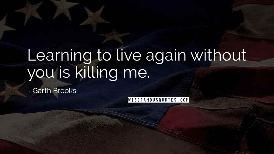 Garth Brooks quotes: Learning to live again without you is killing me.