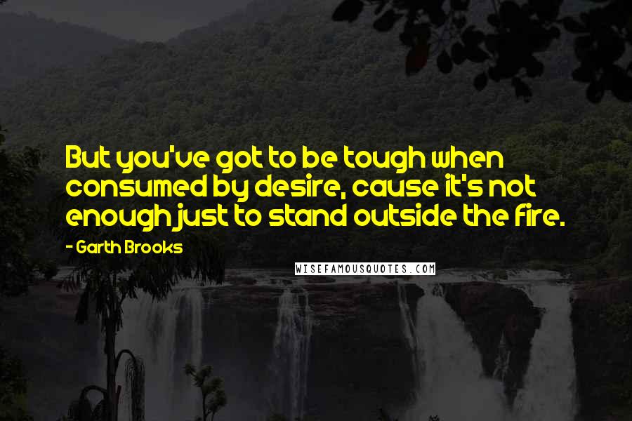 Garth Brooks quotes: But you've got to be tough when consumed by desire, cause it's not enough just to stand outside the fire.