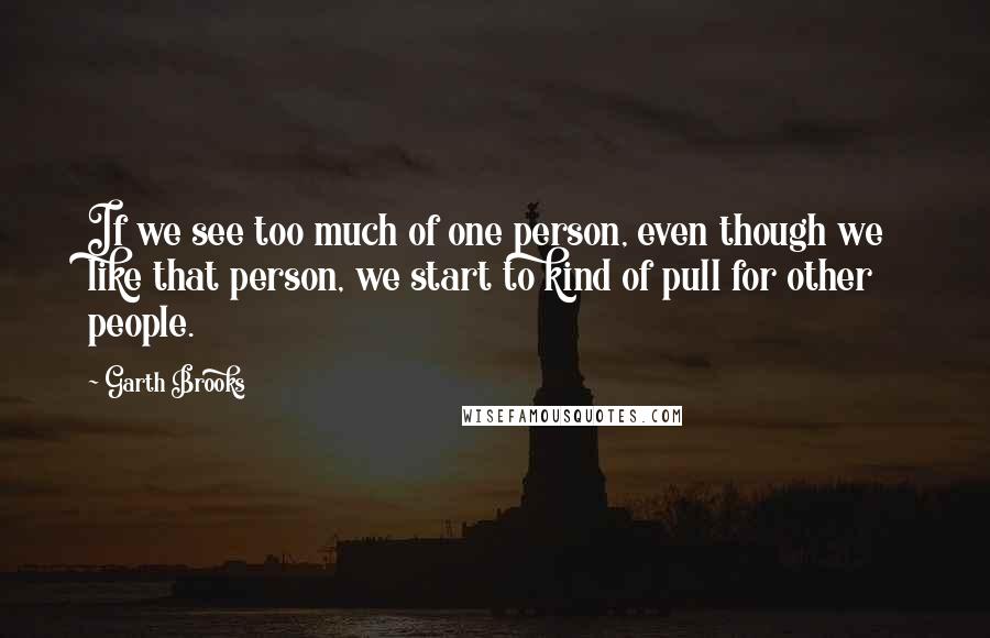 Garth Brooks quotes: If we see too much of one person, even though we like that person, we start to kind of pull for other people.