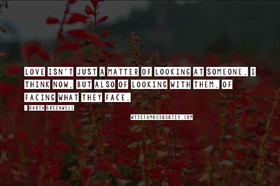 Garth Greenwell quotes: Love isn't just a matter of looking at someone, I think now, but also of looking with them, of facing what they face.