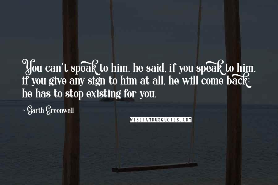 Garth Greenwell quotes: You can't speak to him, he said, if you speak to him, if you give any sign to him at all, he will come back; he has to stop existing Garth Greenwell quotes: You can't speak to him, he said, if you speak to him, if you give any sign to him at all, he will come back; he has to stop existing