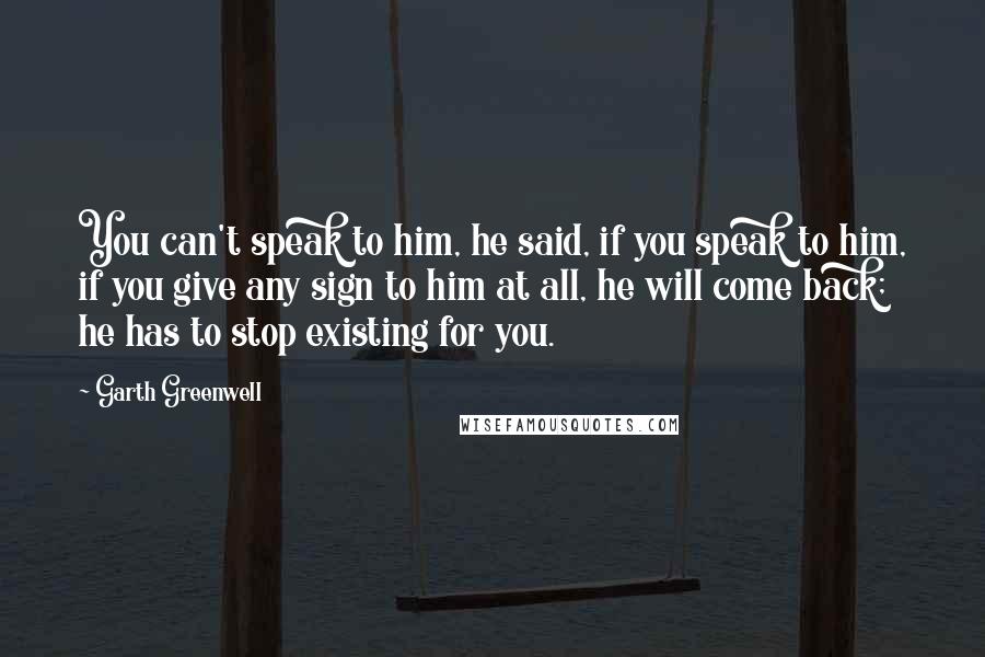Garth Greenwell quotes: You can't speak to him, he said, if you speak to him, if you give any sign to him at all, he will come back; he has to stop existing